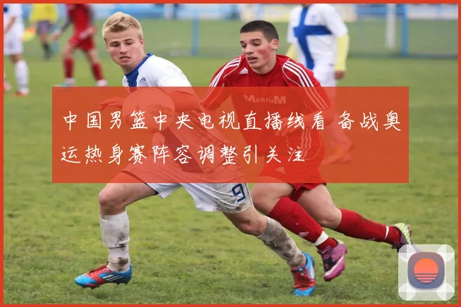 中国男篮中央电视直播线看 备战奥运热身赛阵容调整引关注