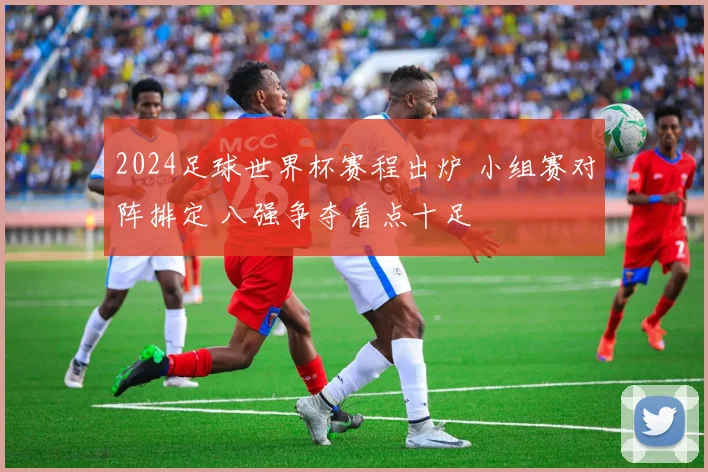 2024足球世界杯赛程出炉 小组赛对阵排定 八强争夺看点十足