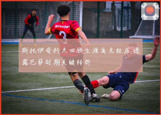 斯托伊奇科夫回顾生涯高光经历 透露巴萨时期关键转折