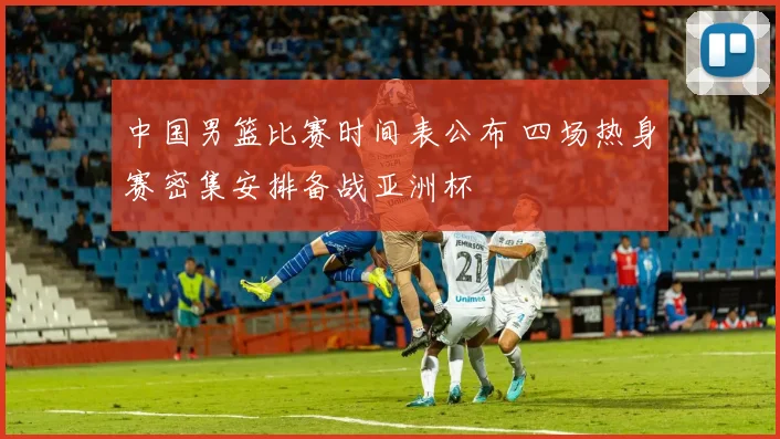 中国男篮比赛时间表公布 四场热身赛密集安排备战亚洲杯