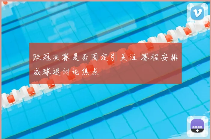 欧冠决赛是否固定引关注 赛程安排成球迷讨论焦点