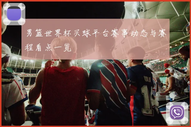 男篮世界杯买球平台赛事动态与赛程看点一览