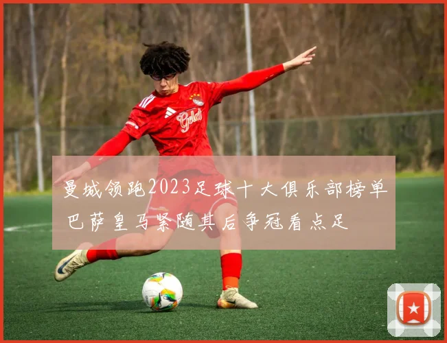 曼城领跑2023足球十大俱乐部榜单 巴萨皇马紧随其后争冠看点足
