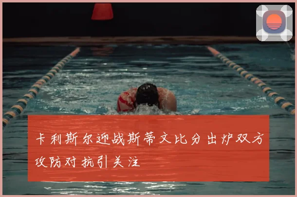 卡利斯尔迎战斯蒂文比分出炉双方攻防对抗引关注