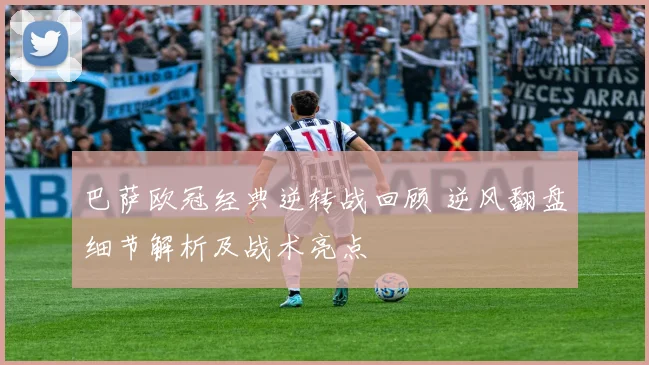 巴萨欧冠经典逆转战回顾 逆风翻盘细节解析及战术亮点