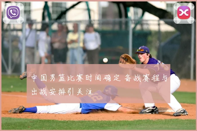 中国男篮比赛时间确定 备战赛程与出战安排引关注