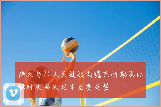 热火与76人关键战前瞻巴特勒恩比德对决或决定季后赛走势