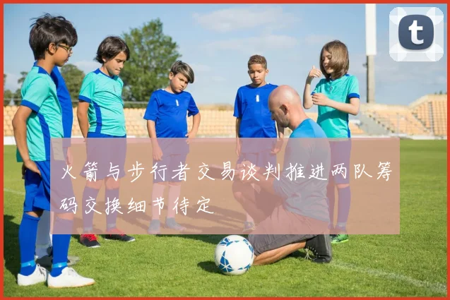 火箭与步行者交易谈判推进两队筹码交换细节待定