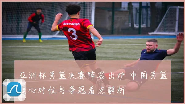 亚洲杯男篮决赛阵容出炉 中国男篮核心对位与争冠看点解析