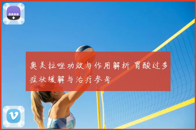 奥美拉唑功效与作用解析 胃酸过多症状缓解与治疗参考
