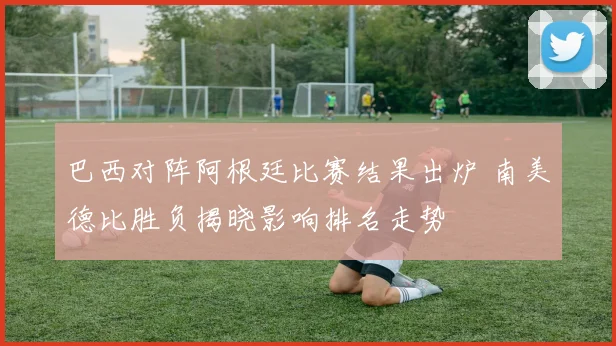 巴西对阵阿根廷比赛结果出炉 南美德比胜负揭晓影响排名走势