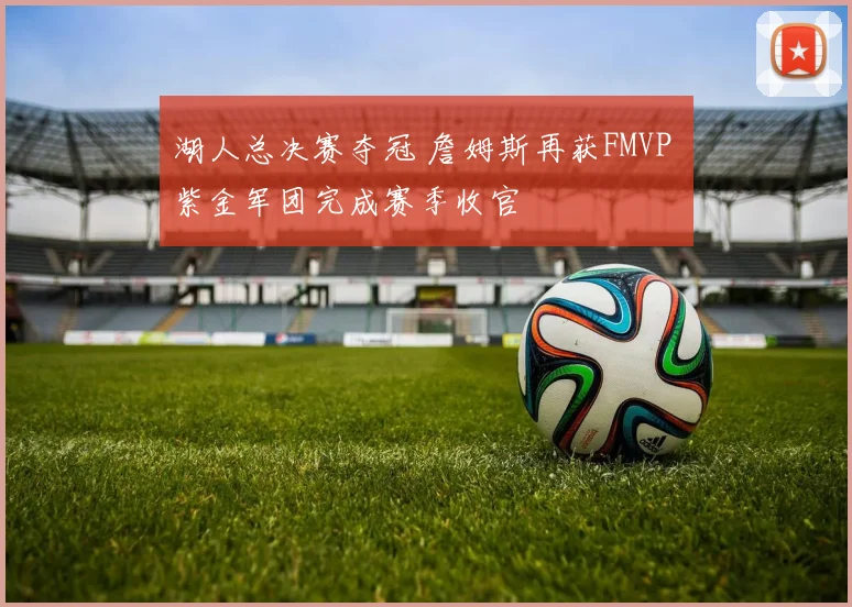 湖人总决赛夺冠 詹姆斯再获FMVP 紫金军团完成赛季收官