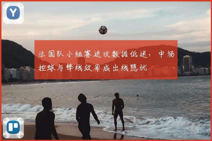 法国队小组赛进攻数据低迷，中场控球与锋线效率成出线隐忧
