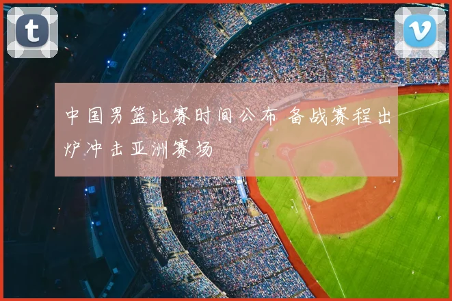 中国男篮比赛时间公布 备战赛程出炉冲击亚洲赛场