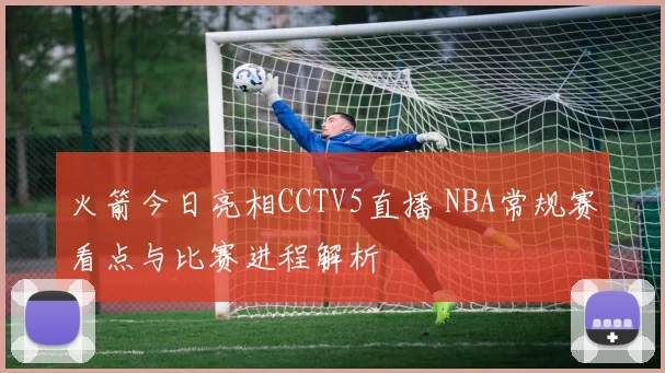 火箭今日亮相CCTV5直播 NBA常规赛看点与比赛进程解析