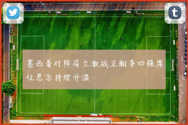 墨西哥对阵荷兰激战正酣争四强席位悬念持续升温