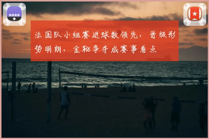 法国队小组赛进球数领先，晋级形势明朗，金靴争夺成赛事看点