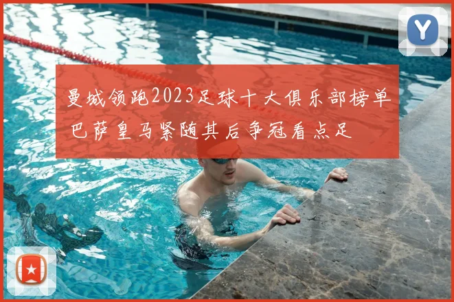 曼城领跑2023足球十大俱乐部榜单 巴萨皇马紧随其后争冠看点足