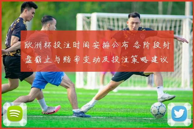 欧洲杯投注时间安排公布 各阶段封盘截止与赔率变动及投注策略建议