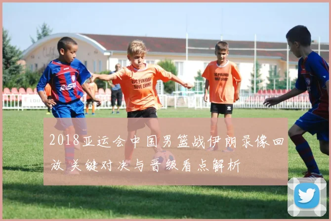 2018亚运会中国男篮战伊朗录像回放 关键对决与晋级看点解析