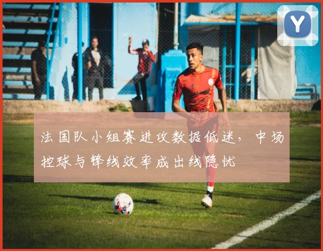 法国队小组赛进攻数据低迷，中场控球与锋线效率成出线隐忧