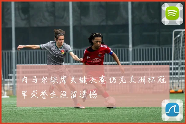 内马尔缺席关键决赛仍无美洲杯冠军荣誉生涯留遗憾