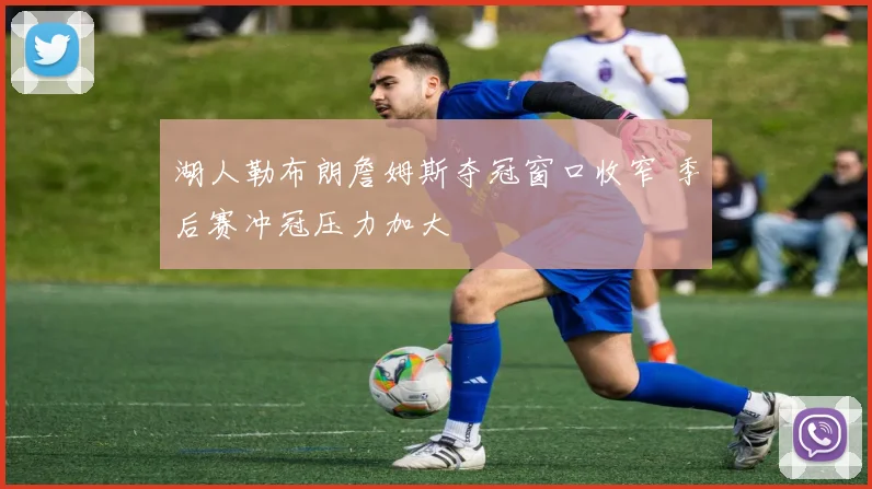 湖人勒布朗詹姆斯夺冠窗口收窄 季后赛冲冠压力加大