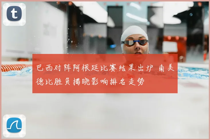 巴西对阵阿根廷比赛结果出炉 南美德比胜负揭晓影响排名走势