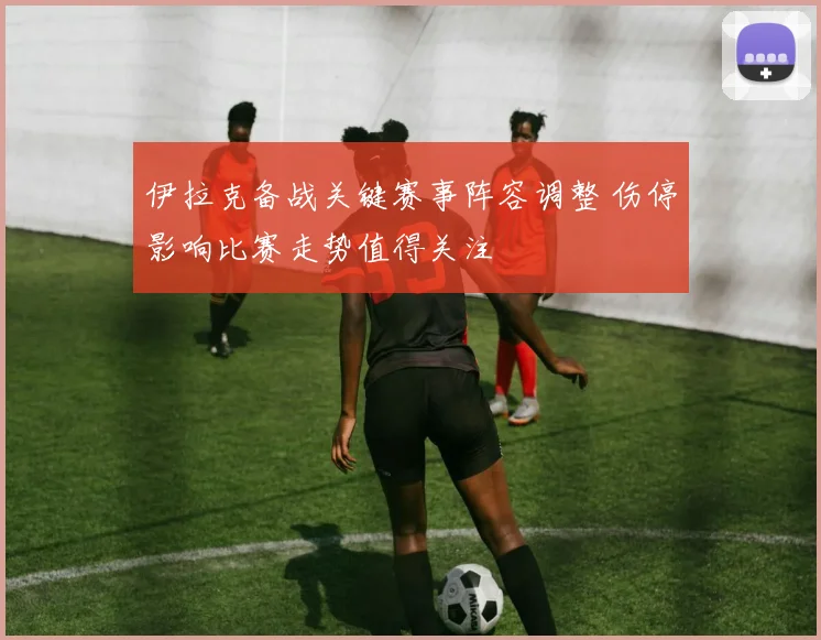 伊拉克备战关键赛事阵容调整 伤停影响比赛走势值得关注