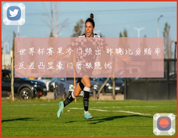 世界杯赛果冷门频出 昨晚比分赔率反差凸显豪门晋级隐忧