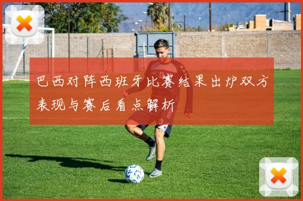 巴西对阵西班牙比赛结果出炉双方表现与赛后看点解析