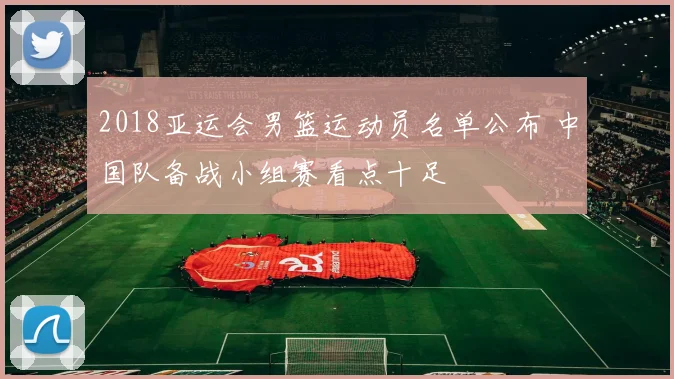 2018亚运会男篮运动员名单公布 中国队备战小组赛看点十足