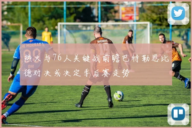 热火与76人关键战前瞻巴特勒恩比德对决或决定季后赛走势