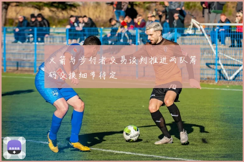 火箭与步行者交易谈判推进两队筹码交换细节待定