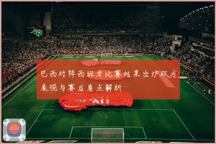 巴西对阵西班牙比赛结果出炉双方表现与赛后看点解析
