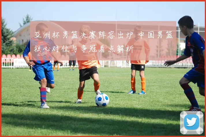 亚洲杯男篮决赛阵容出炉 中国男篮核心对位与争冠看点解析