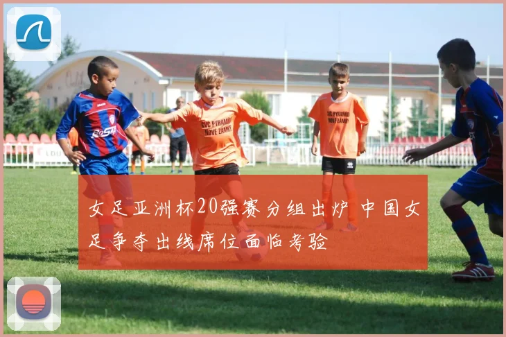 女足亚洲杯20强赛分组出炉 中国女足争夺出线席位面临考验