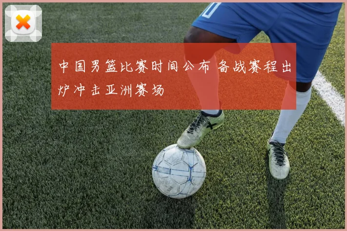 中国男篮比赛时间公布 备战赛程出炉冲击亚洲赛场